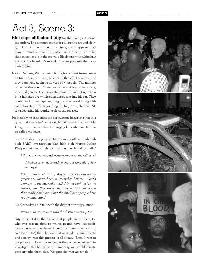 UNFINISHED ACTS 18

 

Act 3, Scene 3:

Riot cops still stand idly for the most part, await
ng orders. The armored carrier is still oving around slow

ly. A crowd has formed in a circle, and it appears they

stand around one man in particular, He is @ head taller
than most people in the crowd, a Black man with white hair
anda white beard. More and more people push their way
toward him,

Mayor Dellums, Vietnam-era civil rights activist turned may-
on tired, stoic, old. His presence in the street results in the
crowd growing again, to upward of 75 people. The number
of police also swells. The crowd is now widely varied in age,
race, and gender. The mayor stands amid a mounting media
blitz, hunched over while someone speaks into his ear. They
confer and move together, dragging the crowd along with
each slow step. The mayor prepares to give a statement. Af
ter calculating his words, he alerts the presses.

Predictably he condemns the destruction; he asserts that this
type of violence isn't what we should be teaching our kids.
He ignores the fact that it is largely kids who enacted the

socalled violence.

“Earlier today, a representative from my office... blah blah
blah BART investigation blah blah blah Martin Luther
King, non violence blah blah blah people should be civil.”

Why we always gotta advocate peace when they killin us?

It’s been seven days and no charges were filed. Sev-

en days!

What’s wrong with that, Mayor? You've been a con:
gressman. You've been a lawmaker before. What's
wrong with the law right now? It’s not working for the
people, man, You can sell that [be civil] stuf to people
that really don’t know, but the intelligent people here
really understand.

“Earlier today I did talk with the district attomey's office”
We were there, we were with the distriet attorney too.

“My sense of it is, the reason that people are out here, for
whatever reason, right or wrong, people have lost conf
dence because they haven't been communicated with, I
said (to the DA) that I believe that we need to communicate

 

and convey what this process is all about... Then I went to
the police and I said I want you as the police department to
investigate this homicide the same way you would investi

gate any other homicide. We gotta do what we can do—”

  
